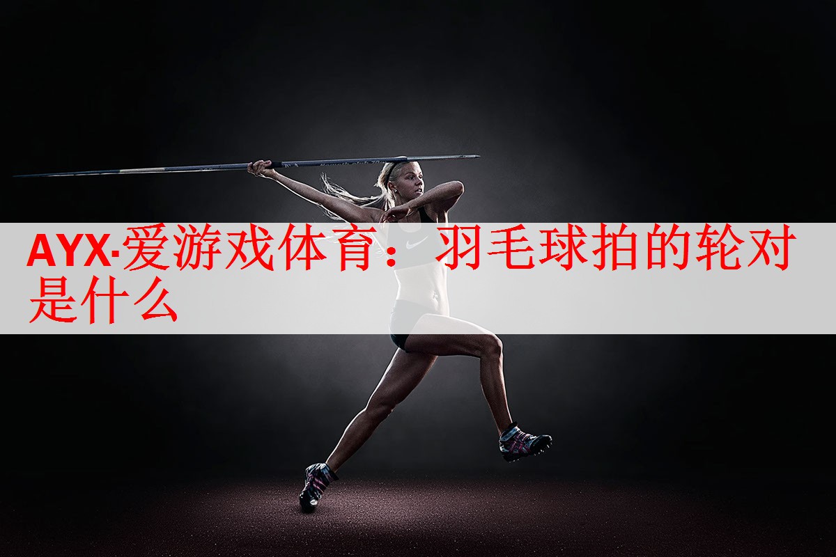 <strong>AYX·爱游戏体育：羽毛球拍的轮对是什么</strong>